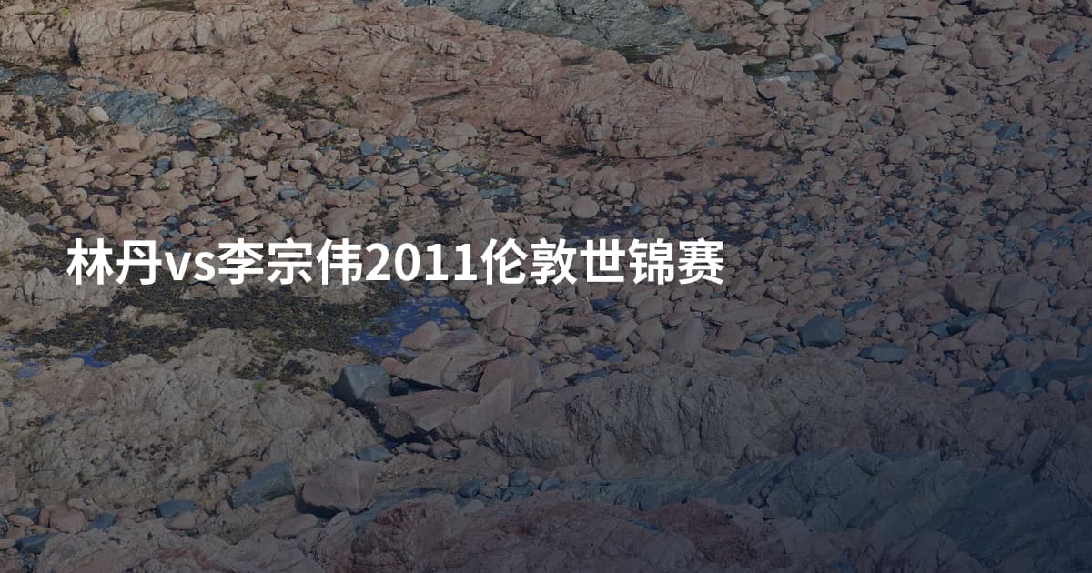 林丹vs李宗伟2011伦敦世锦赛