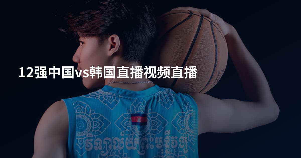 12强中国vs韩国直播视频直播