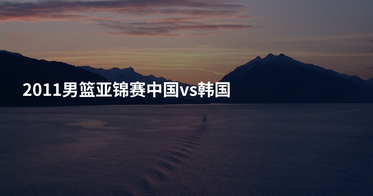 2011男篮亚锦赛中国vs韩国