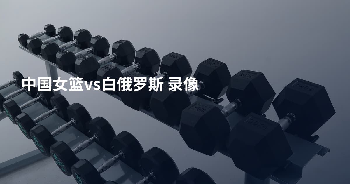 中国女篮vs白俄罗斯 录像