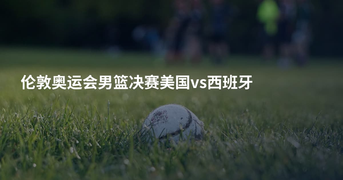 伦敦奥运会男篮决赛美国vs西班牙