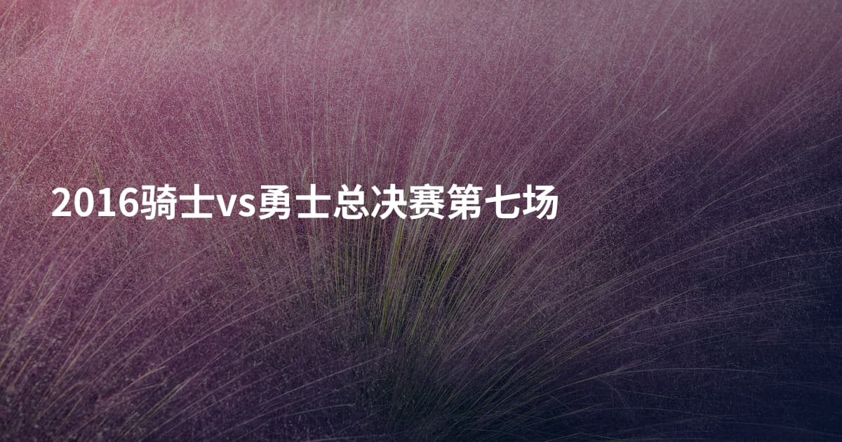 2016骑士vs勇士总决赛第七场