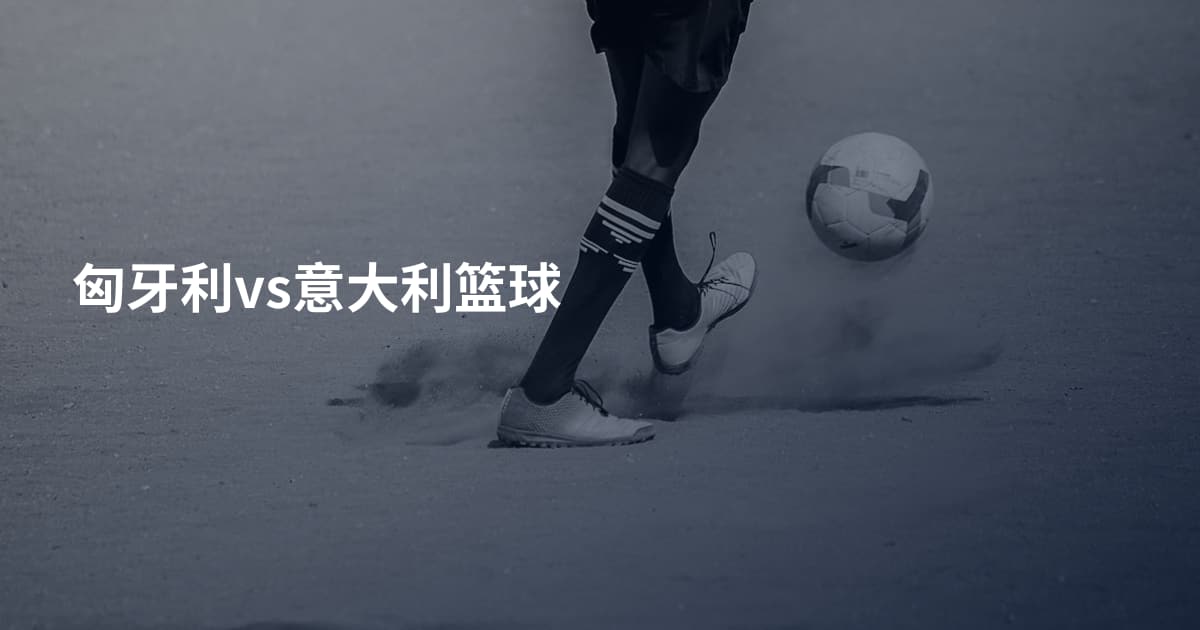 匈牙利vs意大利篮球