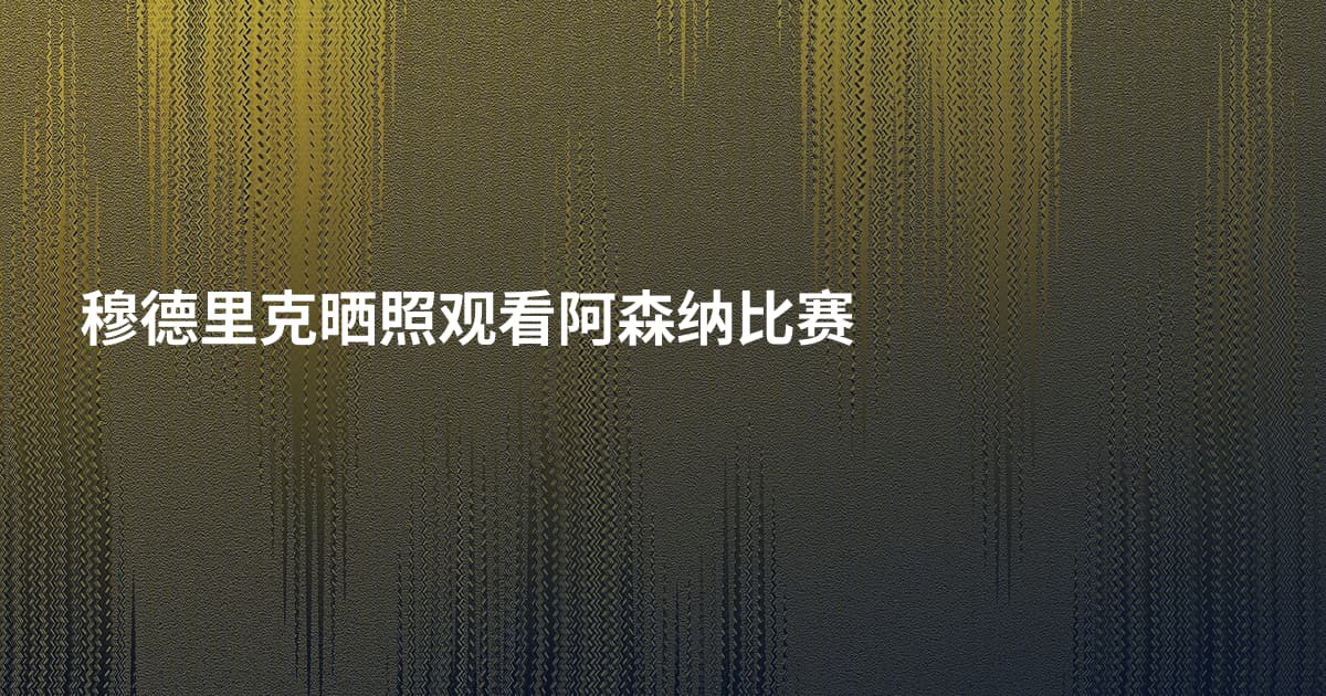 穆德里克晒照观看阿森纳比赛