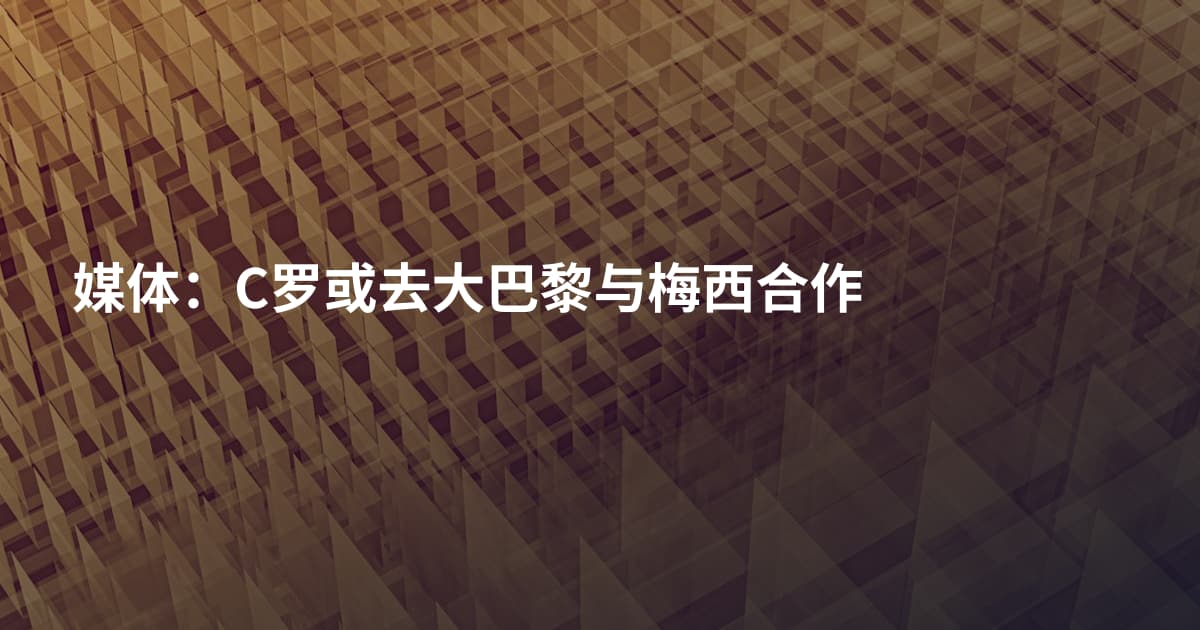 媒体：C罗或去大巴黎与梅西合作