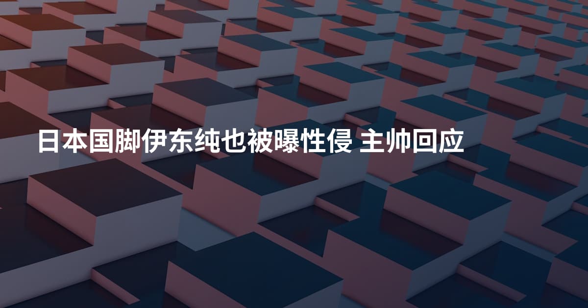 日本国脚伊东纯也被曝性侵 主帅回应